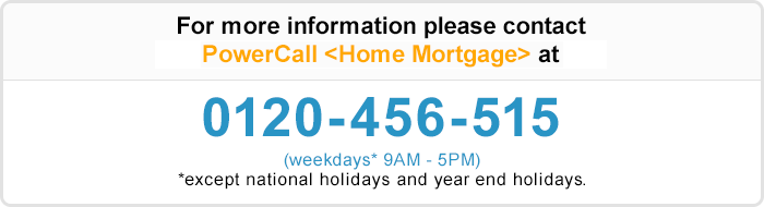 For more information please contact Shinsei PowerCall 〈Home Mortgage〉 at 0120-456-515 (weekdays* 9AM - 5PM) * except bank holidays during year-end/new year (12/31-1/3)