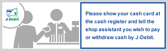 Please show your cash card at the cash register and tell the shop assistant you wish to pay or withdraw cash by J-Debit.