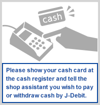 Please show your cash card at the cash register and tell the shop assistant you wish to pay or withdraw cash by J-Debit.