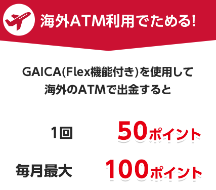 海外ATM利用でためる！プリペイドカード GAICA（FLex機能付き）を使用して海外のATMで出金すると　1回50ポイント　毎月最大100ポイント
