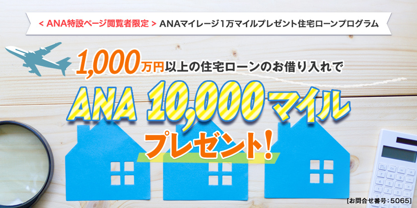 ANAマイレージクラブ会員さま限定住宅ローンプログラム　1,000万円以上の住宅ローンのお借入れで　ANA10,000マイルプレゼント！